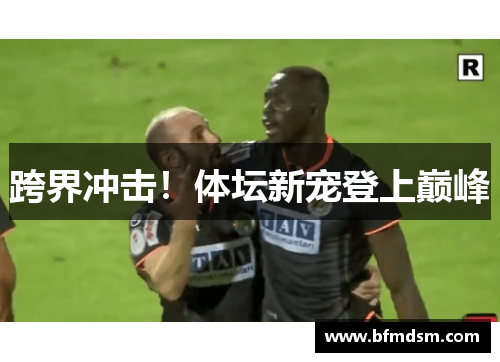 跨界冲击！体坛新宠登上巅峰