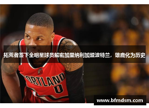 拓荒者签下全明星球员解密加里纳利加盟波特兰，雄鹿化为历史