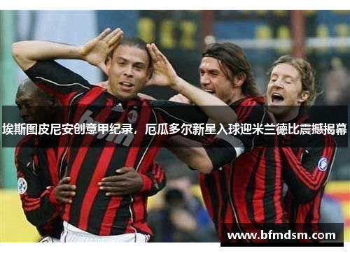 埃斯图皮尼安创意甲纪录，厄瓜多尔新星入球迎米兰德比震撼揭幕